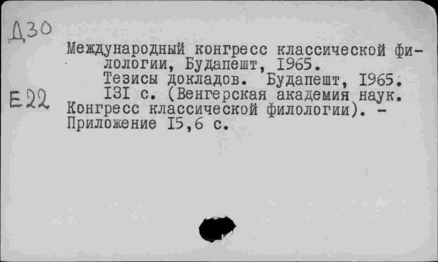 ﻿Дій
Е22.
Международный конгресе классической филологии, Будапешт, 1965.
Тезисы докладов. Будапешт, 1965.
ІЗІ с. (Венгерская академия наук. Конгресс классической филологии). -Приложение 15,6 с.